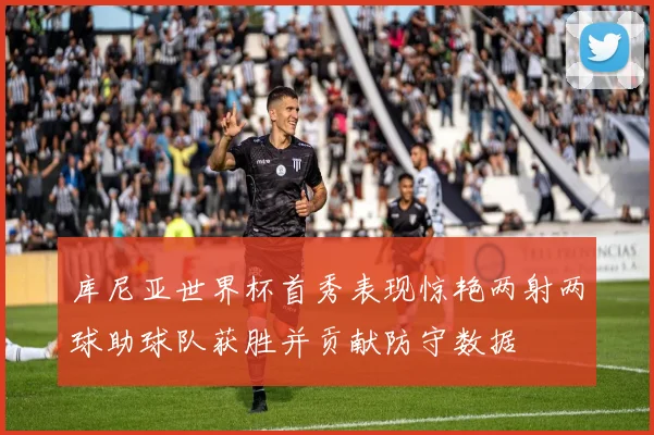库尼亚世界杯首秀表现惊艳两射两球助球队获胜并贡献防守数据