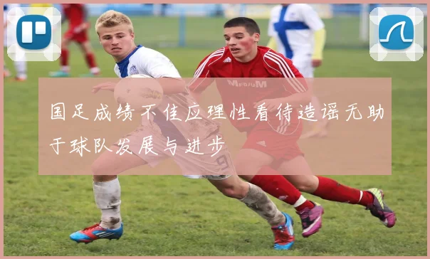 国足成绩不佳应理性看待造谣无助于球队发展与进步