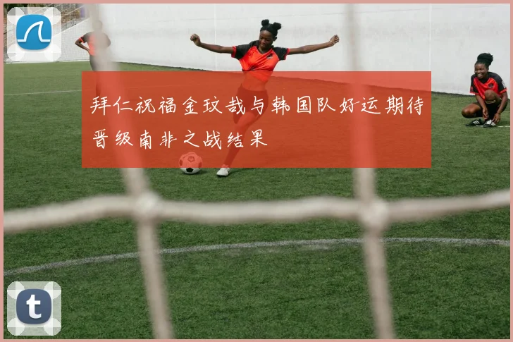 拜仁祝福金玟哉与韩国队好运期待晋级南非之战结果