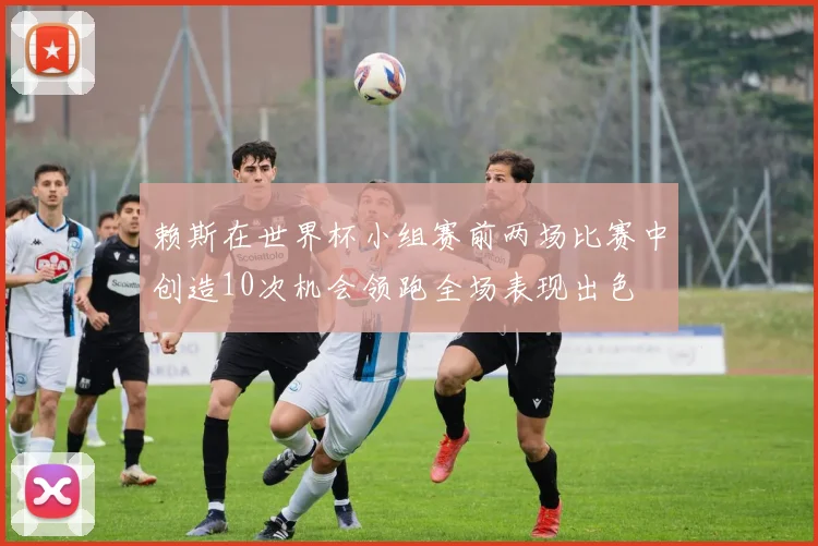 赖斯在世界杯小组赛前两场比赛中创造10次机会领跑全场表现出色