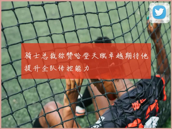 骑士总裁称赞哈登天赋卓越期待他提升全队传控能力