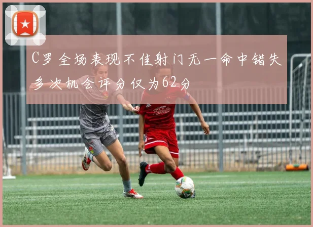 C罗全场表现不佳射门无一命中错失多次机会评分仅为62分