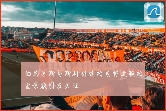 伯恩茅斯与斯科特续约或将设解约金条款引发关注