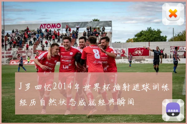 J罗回忆2014年世界杯抽射进球训练经历自然状态成就经典瞬间