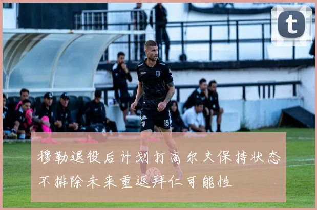穆勒退役后计划打高尔夫保持状态不排除未来重返拜仁可能性