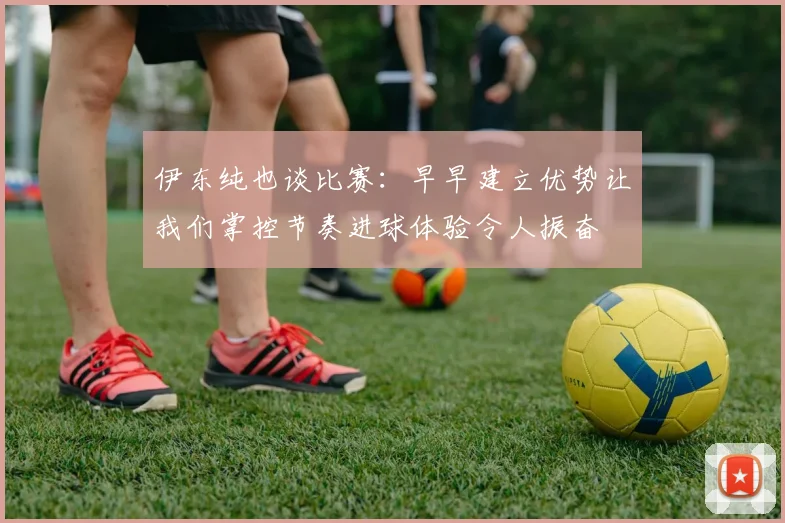伊东纯也谈比赛：早早建立优势让我们掌控节奏进球体验令人振奋