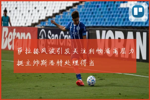 萨拉赫风波引发关注利物浦高层力挺主帅斯洛特处理得当