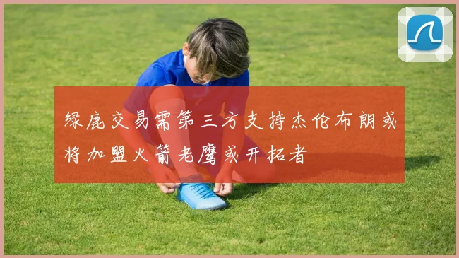 绿鹿交易需第三方支持杰伦布朗或将加盟火箭老鹰或开拓者