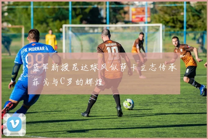蓝军新援昆达球风似萨卡立志传承菲戈与C罗的辉煌
