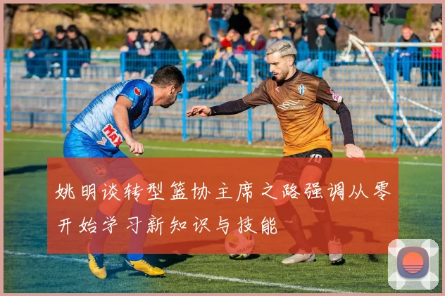姚明谈转型篮协主席之路强调从零开始学习新知识与技能