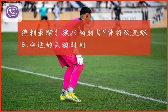 热刺豪赌引援托纳利与M费将改变球队命运的关键时刻