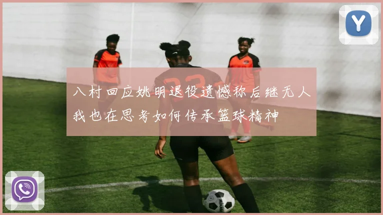 八村回应姚明退役遗憾称后继无人我也在思考如何传承篮球精神